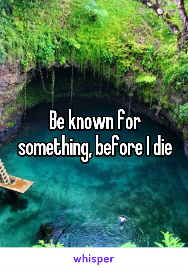 Be known for something, before I die