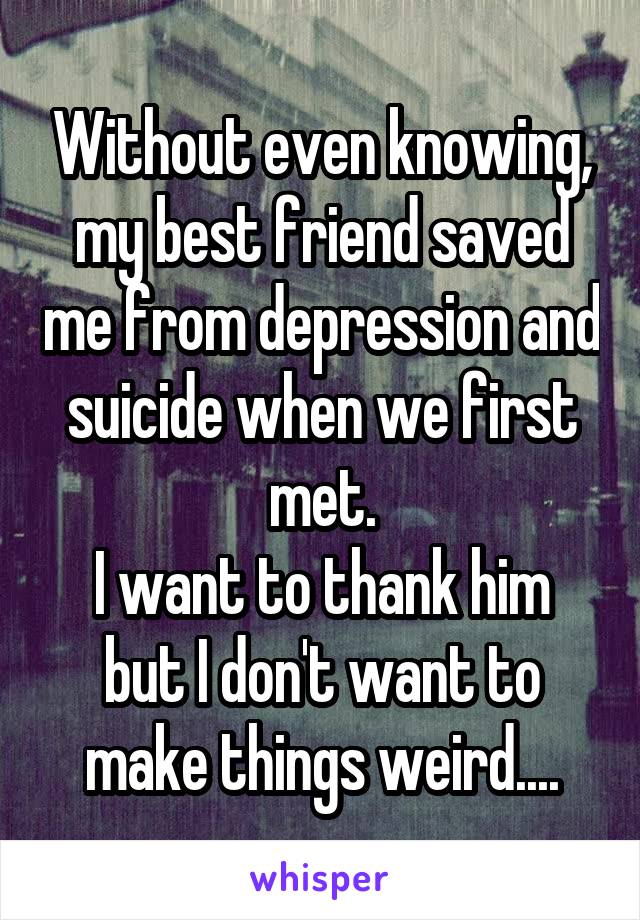 Without even knowing, my best friend saved me from depression and suicide when we first met.
I want to thank him but I don't want to make things weird....