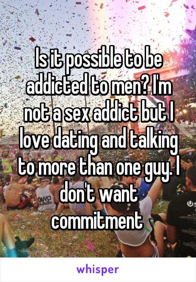 Is it possible to be addicted to men? I'm not a sex addict but I love dating and talking to more than one guy. I don't want commitment 