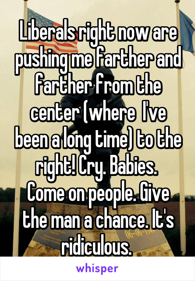 Liberals right now are pushing me farther and farther from the center (where  I've been a long time) to the right! Cry. Babies. 
Come on people. Give the man a chance. It's ridiculous. 