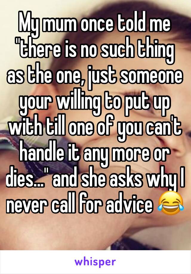 My mum once told me "there is no such thing as the one, just someone your willing to put up with till one of you can't handle it any more or dies..." and she asks why I never call for advice 😂