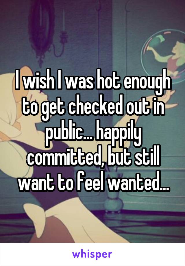 I wish I was hot enough to get checked out in public... happily committed, but still want to feel wanted...