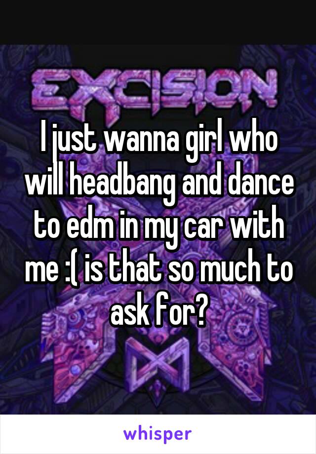 I just wanna girl who will headbang and dance to edm in my car with me :( is that so much to ask for?