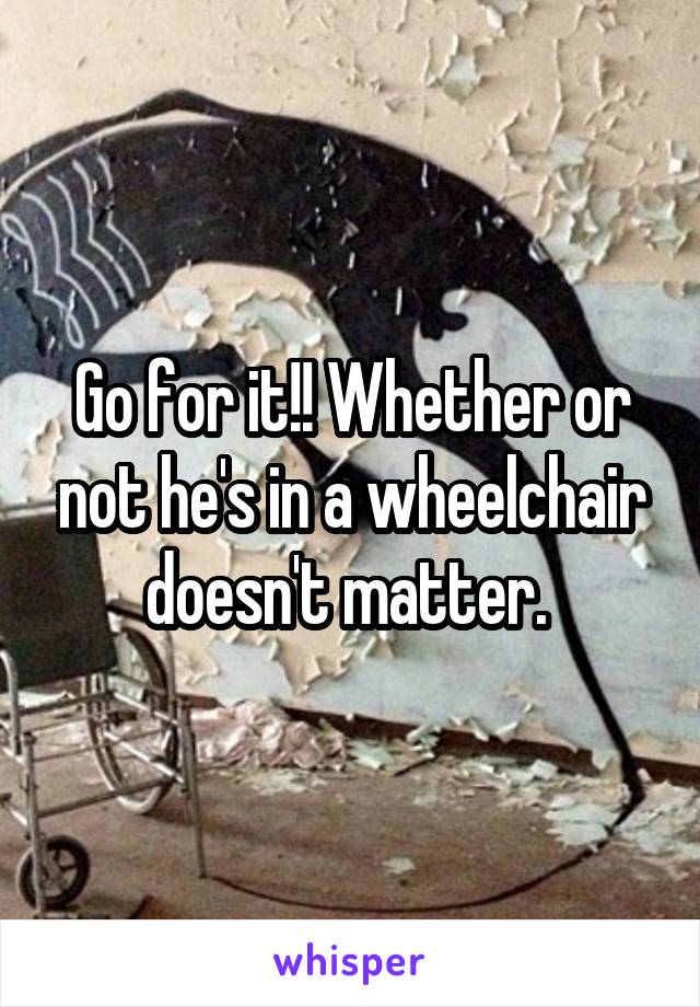 Go for it!! Whether or not he's in a wheelchair doesn't matter. 