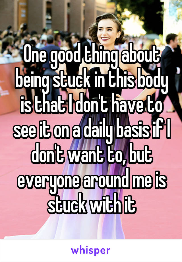 One good thing about being stuck in this body is that I don't have to see it on a daily basis if I don't want to, but everyone around me is stuck with it