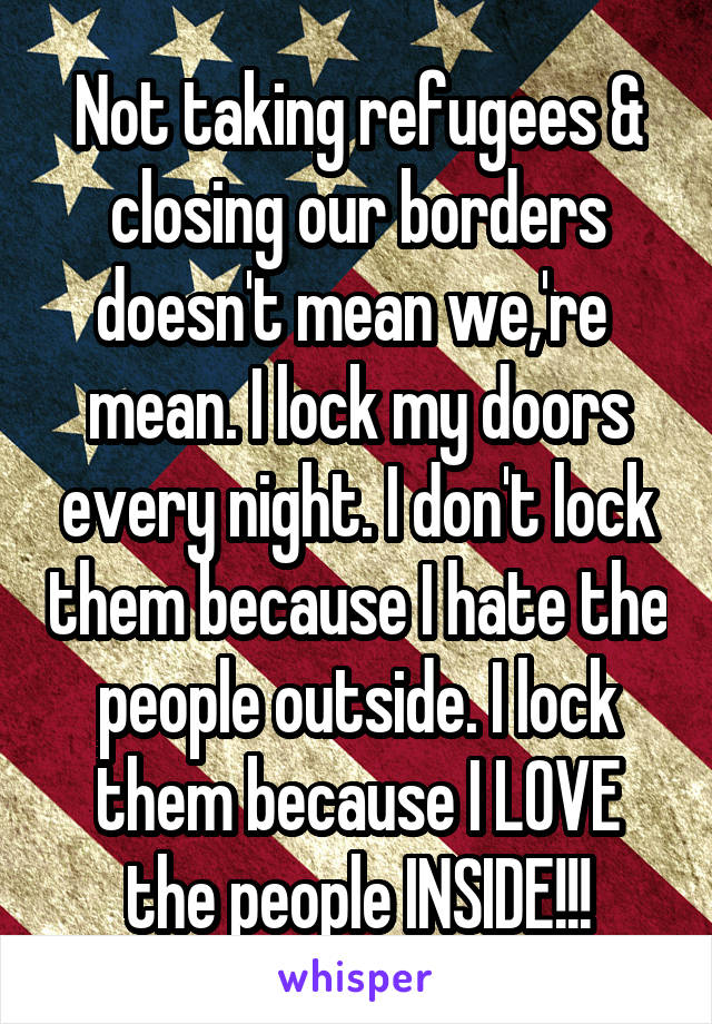 Not taking refugees & closing our borders doesn't mean we,'re  mean. I lock my doors every night. I don't lock them because I hate the people outside. I lock them because I LOVE the people INSIDE!!!