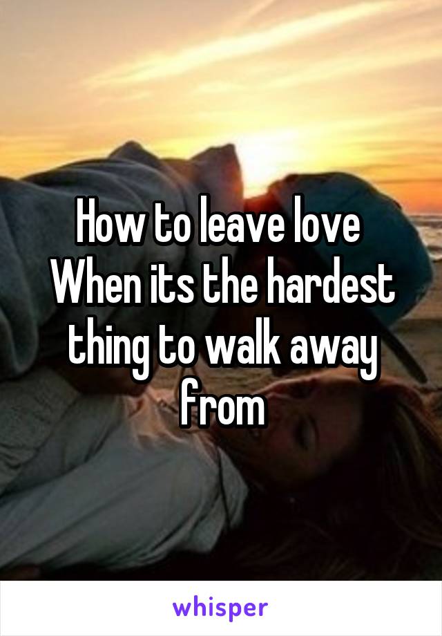 How to leave love 
When its the hardest thing to walk away from