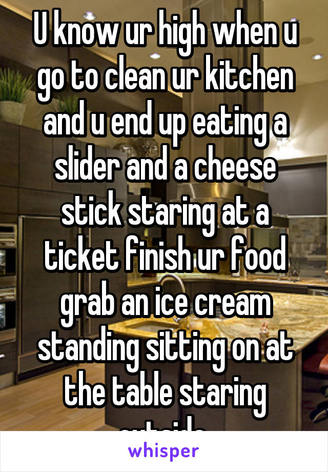 U know ur high when u go to clean ur kitchen and u end up eating a slider and a cheese stick staring at a ticket finish ur food grab an ice cream standing sitting on at the table staring outside 