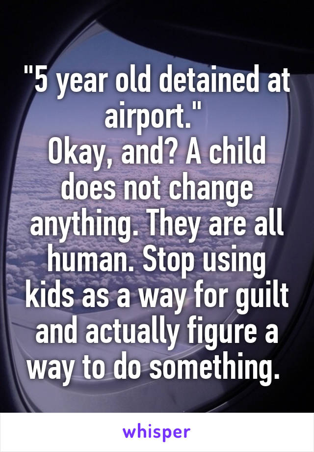 "5 year old detained at airport." 
Okay, and? A child does not change anything. They are all human. Stop using kids as a way for guilt and actually figure a way to do something. 