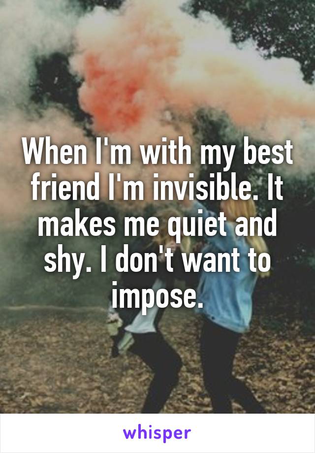 When I'm with my best friend I'm invisible. It makes me quiet and shy. I don't want to impose.