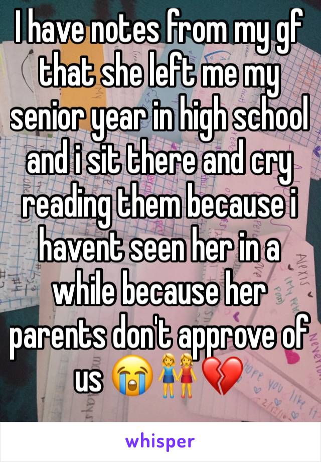 I have notes from my gf that she left me my senior year in high school and i sit there and cry reading them because i havent seen her in a while because her parents don't approve of us 😭👭💔