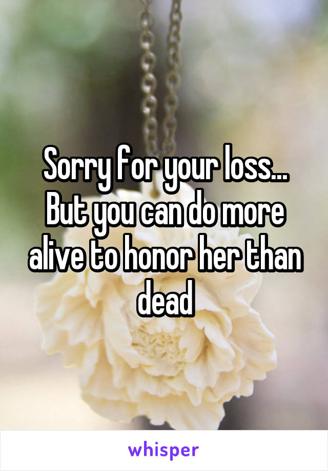 Sorry for your loss... But you can do more alive to honor her than dead