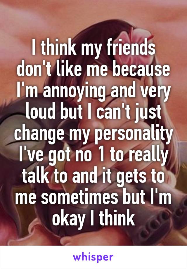 I think my friends don't like me because I'm annoying and very loud but I can't just change my personality I've got no 1 to really talk to and it gets to me sometimes but I'm okay I think