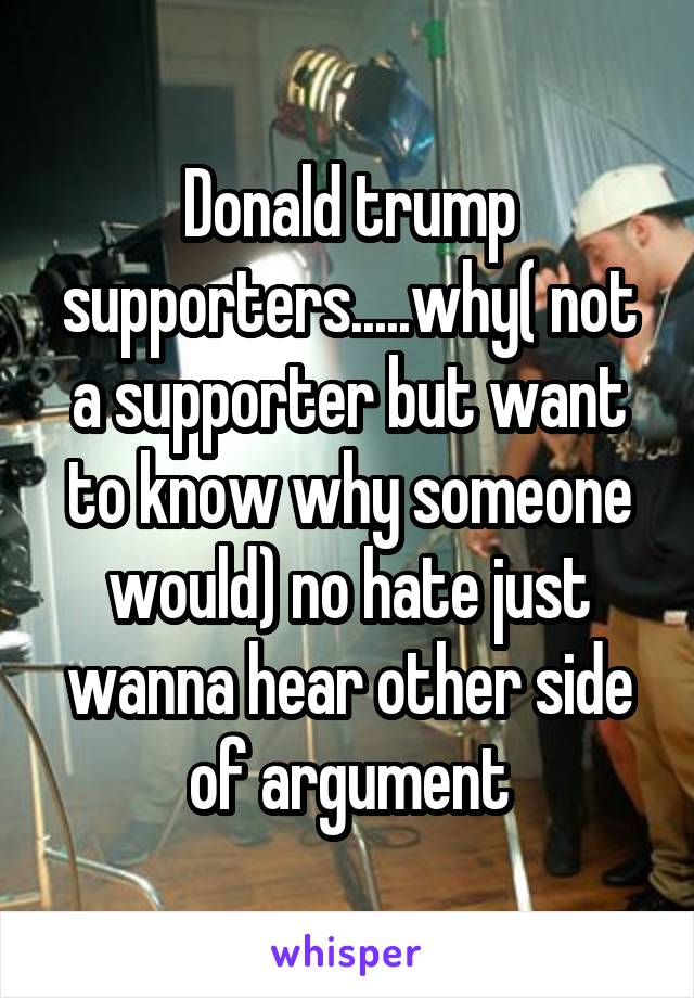 Donald trump supporters.....why( not a supporter but want to know why someone would) no hate just wanna hear other side of argument