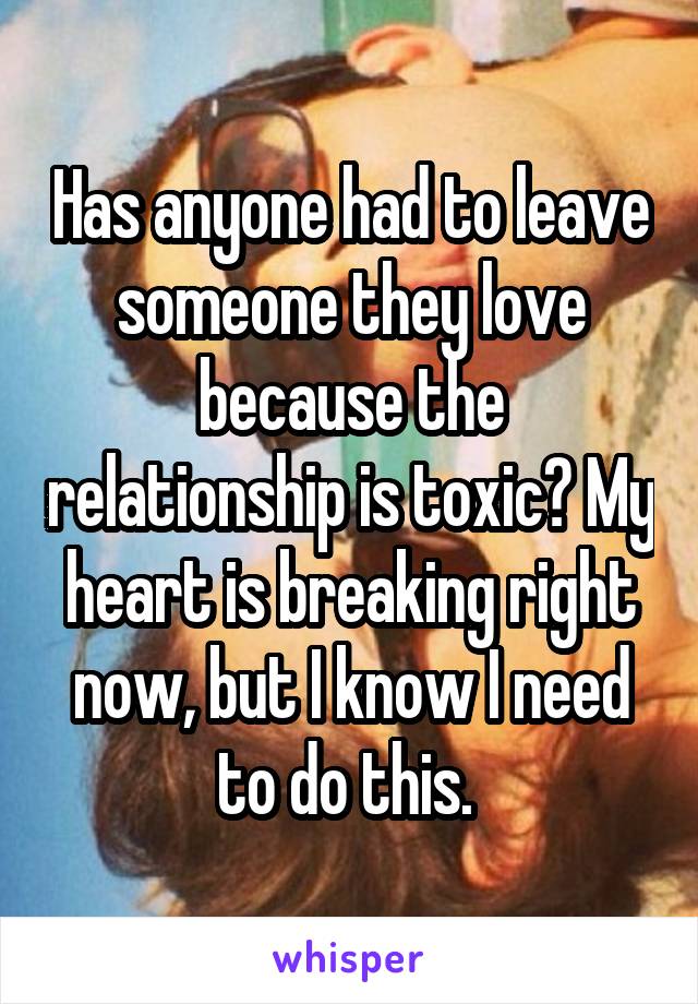 Has anyone had to leave someone they love because the relationship is toxic? My heart is breaking right now, but I know I need to do this. 