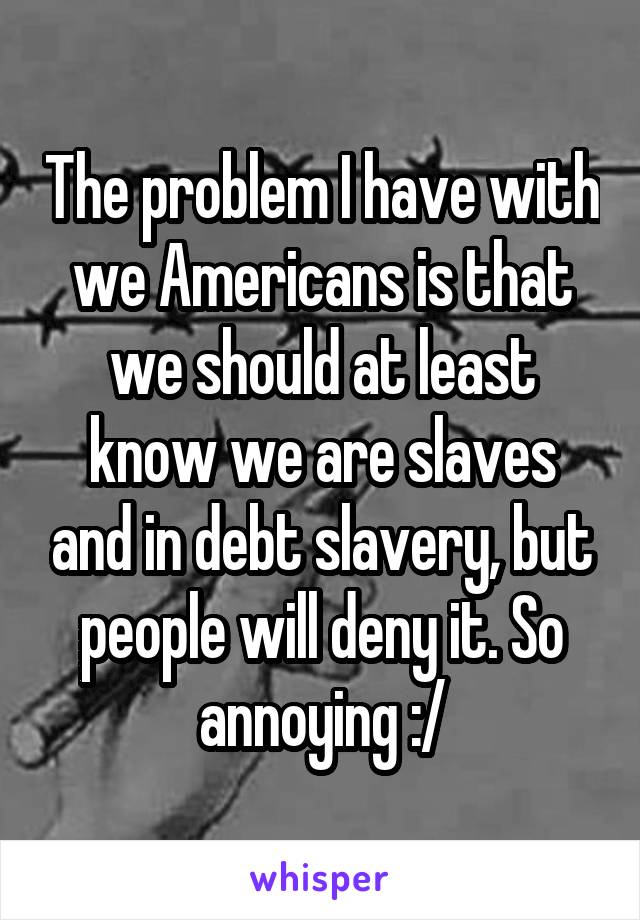 The problem I have with we Americans is that we should at least know we are slaves and in debt slavery, but people will deny it. So annoying :/