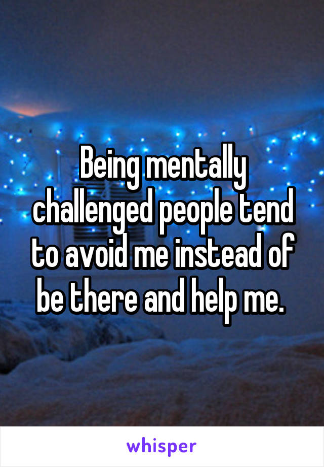 Being mentally challenged people tend to avoid me instead of be there and help me. 