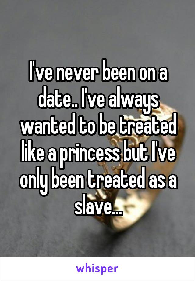 I've never been on a date.. I've always wanted to be treated like a princess but I've only been treated as a slave...