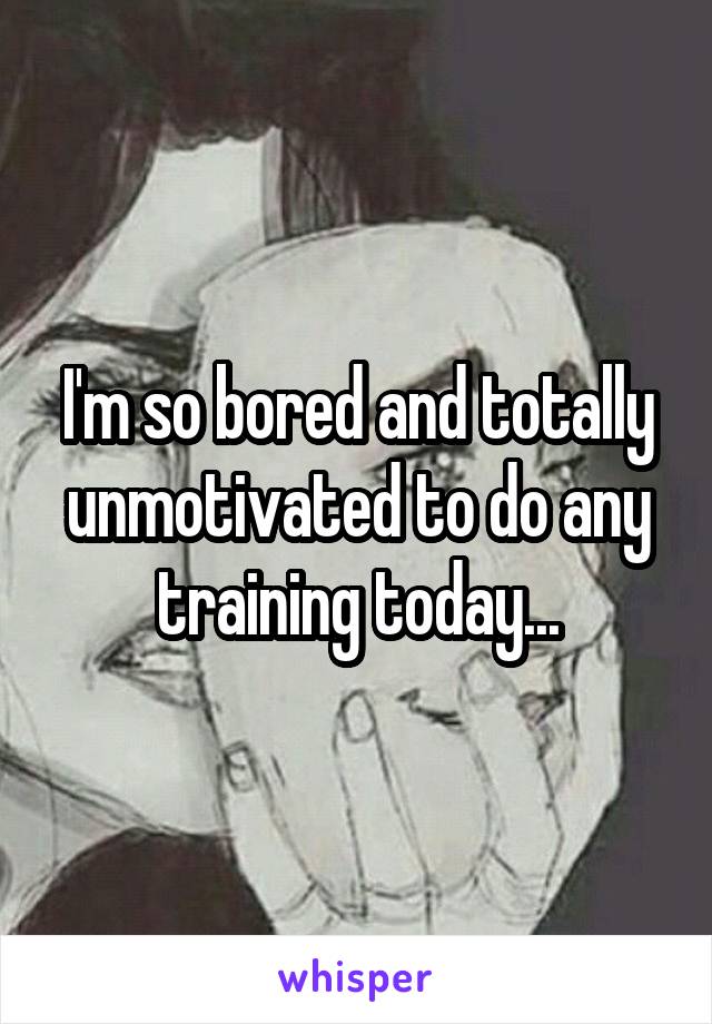 I'm so bored and totally unmotivated to do any training today...