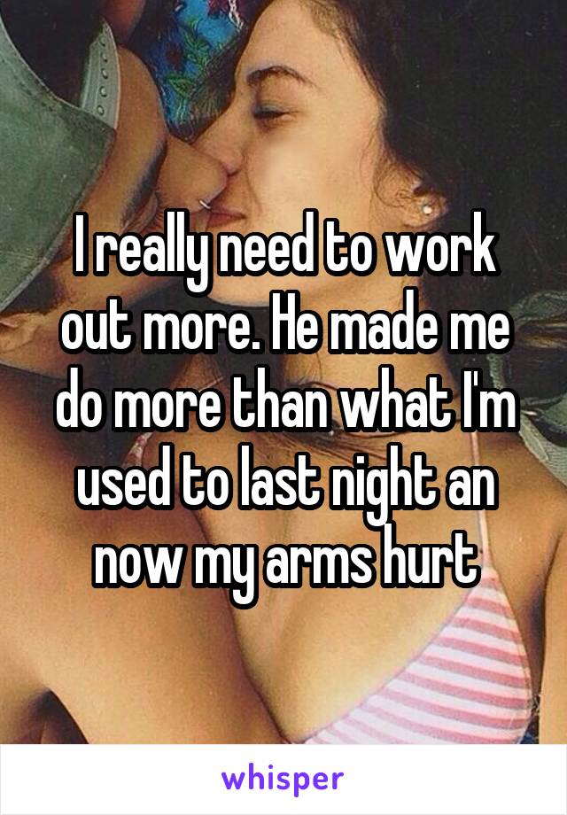 I really need to work out more. He made me do more than what I'm used to last night an now my arms hurt