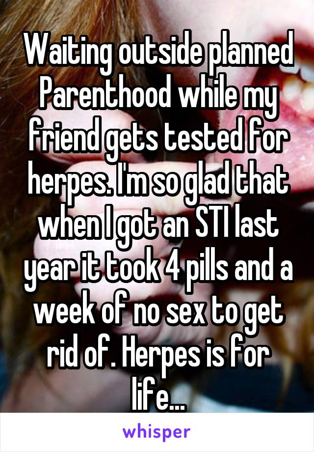 Waiting outside planned Parenthood while my friend gets tested for herpes. I'm so glad that when I got an STI last year it took 4 pills and a week of no sex to get rid of. Herpes is for life...