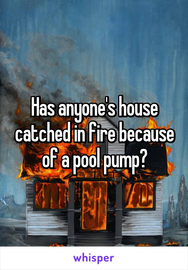 Has anyone's house catched in fire because of a pool pump?