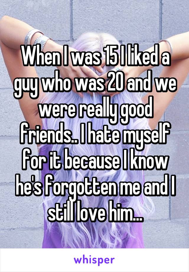 When I was 15 I liked a guy who was 20 and we were really good friends.. I hate myself for it because I know he's forgotten me and I still love him...