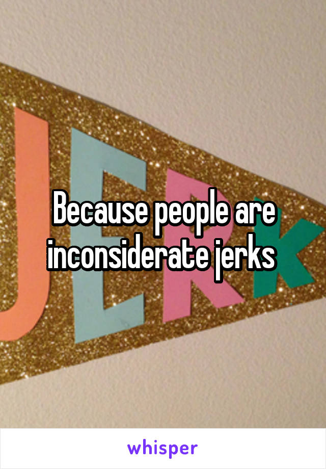 Because people are inconsiderate jerks 