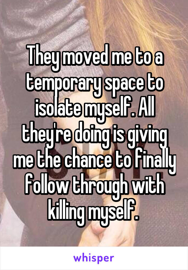 They moved me to a temporary space to isolate myself. All they're doing is giving me the chance to finally follow through with killing myself. 