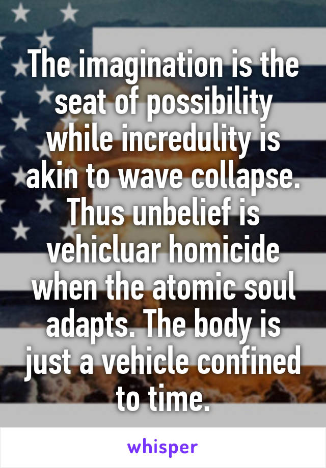 The imagination is the seat of possibility while incredulity is akin to wave collapse. Thus unbelief is vehicluar homicide when the atomic soul adapts. The body is just a vehicle confined to time.