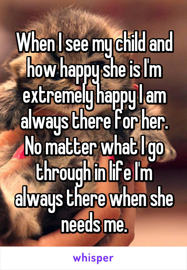 When I see my child and how happy she is I'm extremely happy I am always there for her. No matter what I go through in life I'm always there when she needs me.