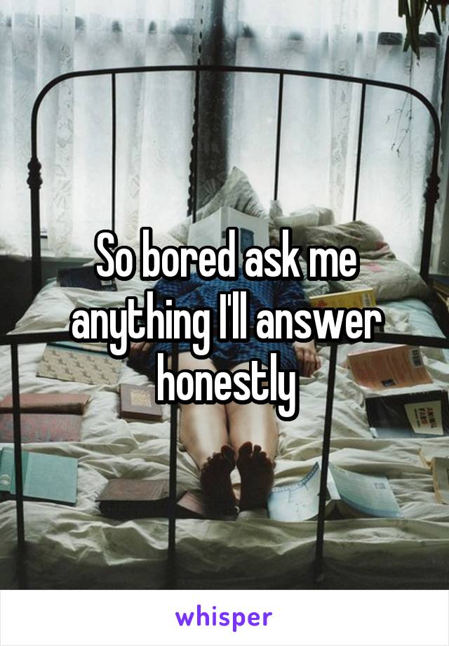 So bored ask me anything I'll answer honestly