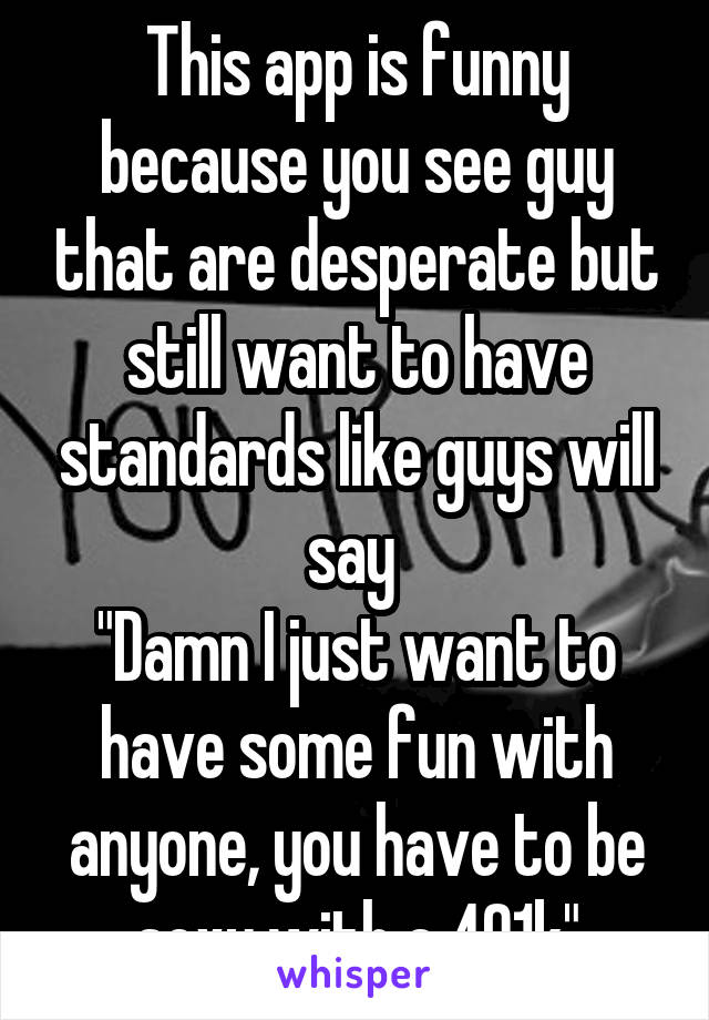 This app is funny because you see guy that are desperate but still want to have standards like guys will say 
"Damn I just want to have some fun with anyone, you have to be sexy with a 401k"