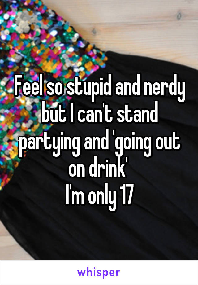 Feel so stupid and nerdy but I can't stand partying and 'going out on drink' 
I'm only 17