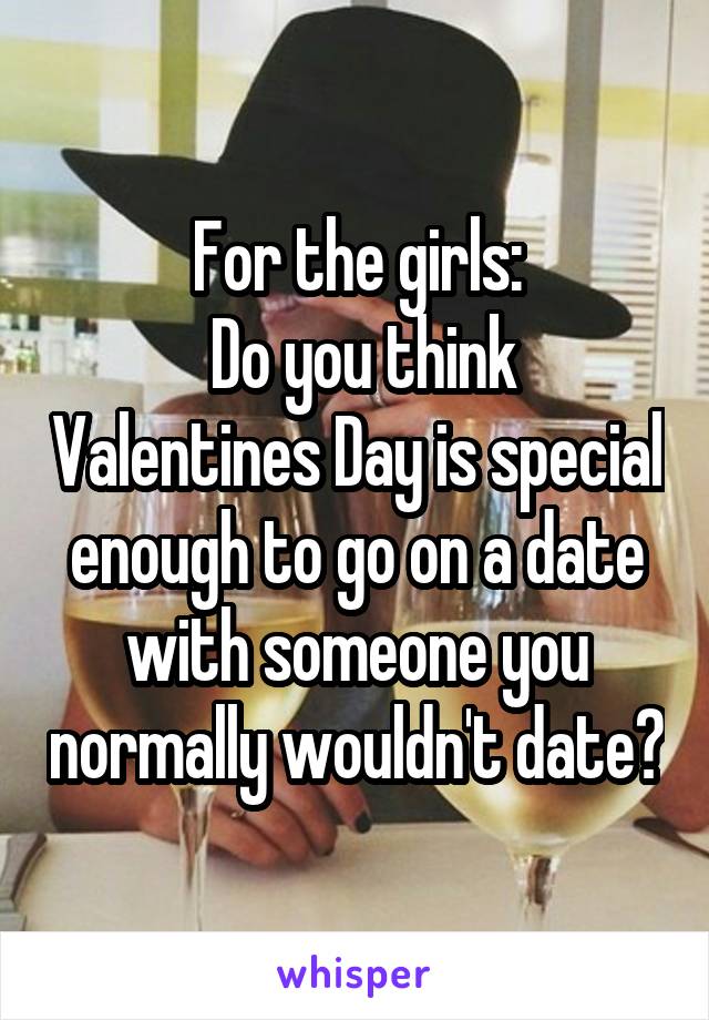 For the girls:
 Do you think Valentines Day is special enough to go on a date with someone you normally wouldn't date?