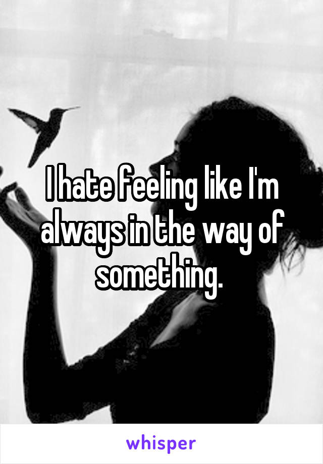 I hate feeling like I'm always in the way of something. 