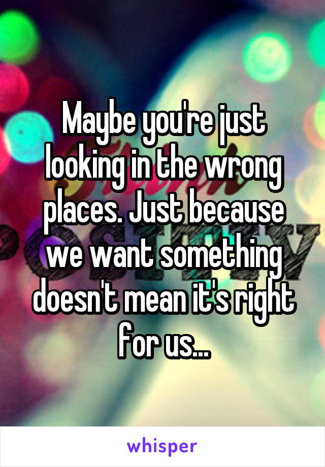 Maybe you're just looking in the wrong places. Just because we want something doesn't mean it's right for us...