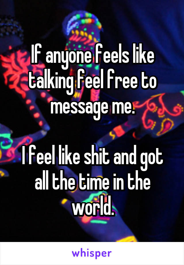 If anyone feels like talking feel free to message me.

I feel like shit and got all the time in the world.