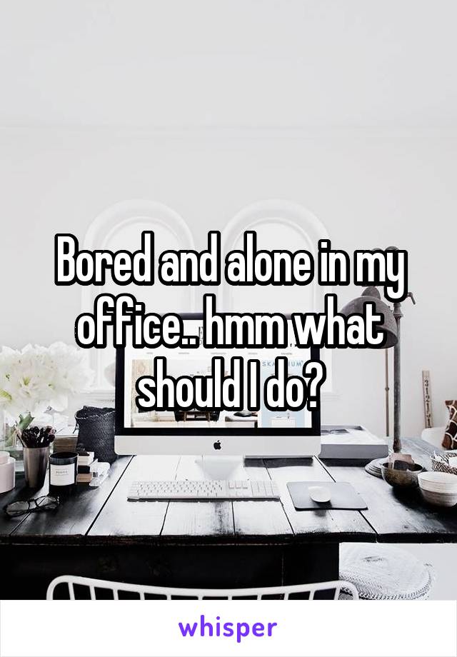 Bored and alone in my office.. hmm what should I do?