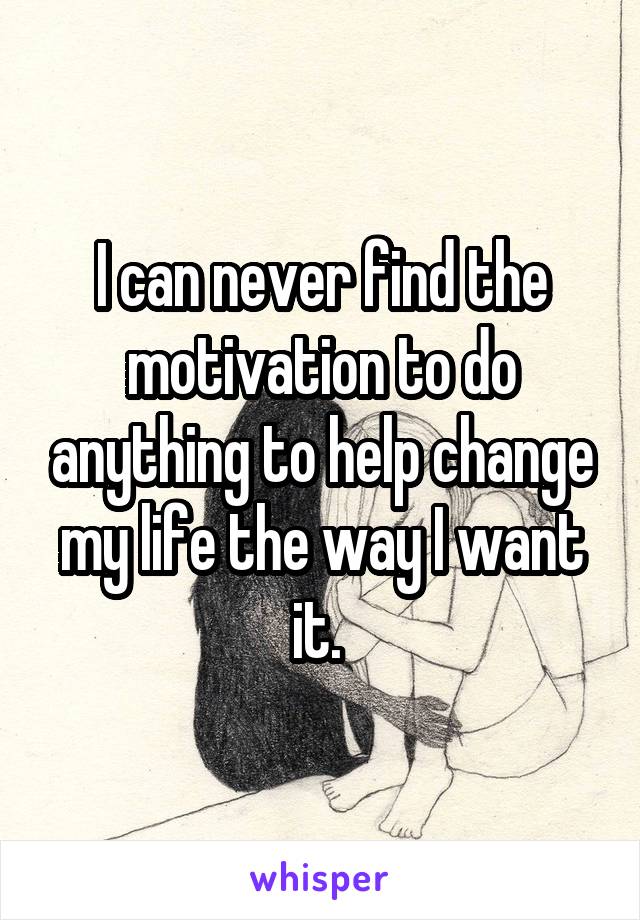 I can never find the motivation to do anything to help change my life the way I want it. 