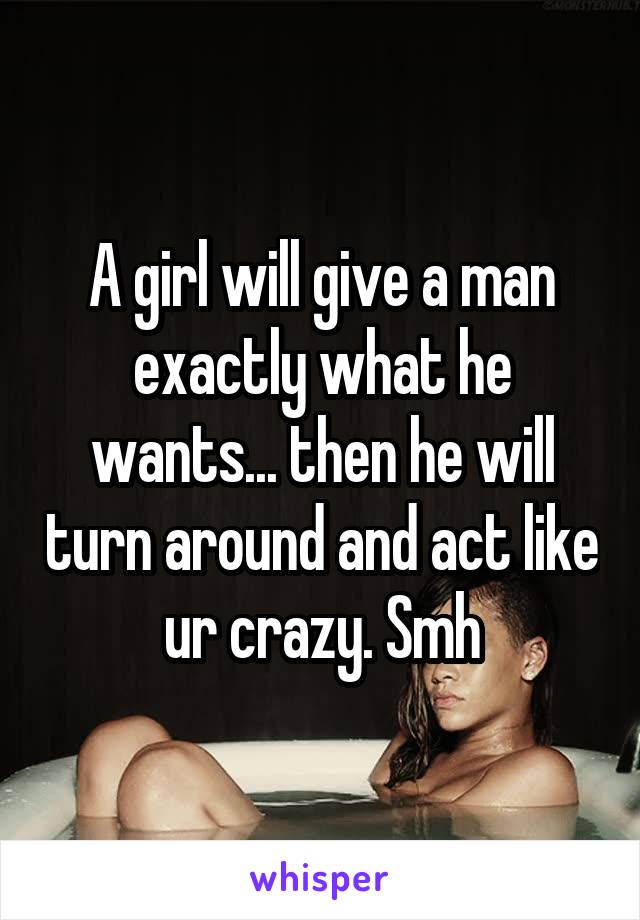 A girl will give a man exactly what he wants... then he will turn around and act like ur crazy. Smh