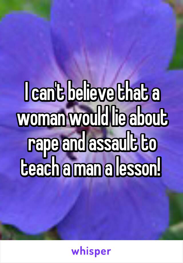 I can't believe that a woman would lie about rape and assault to teach a man a lesson! 