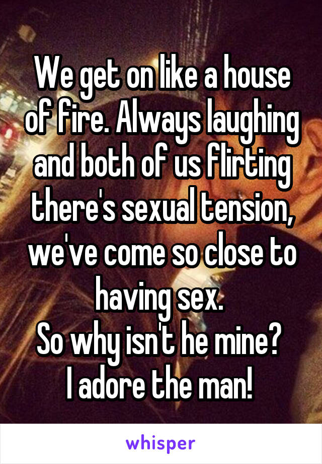 We get on like a house of fire. Always laughing and both of us flirting there's sexual tension, we've come so close to having sex. 
So why isn't he mine? 
I adore the man! 