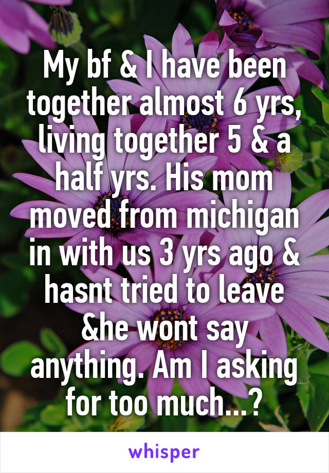 My bf & I have been together almost 6 yrs, living together 5 & a half yrs. His mom moved from michigan in with us 3 yrs ago & hasnt tried to leave &he wont say anything. Am I asking for too much...?