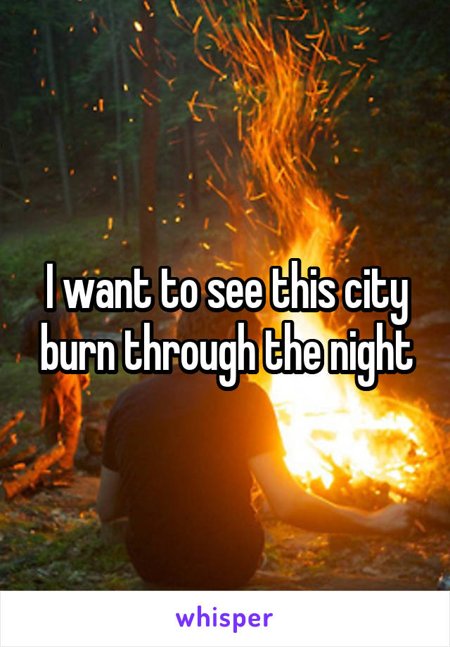 I want to see this city burn through the night