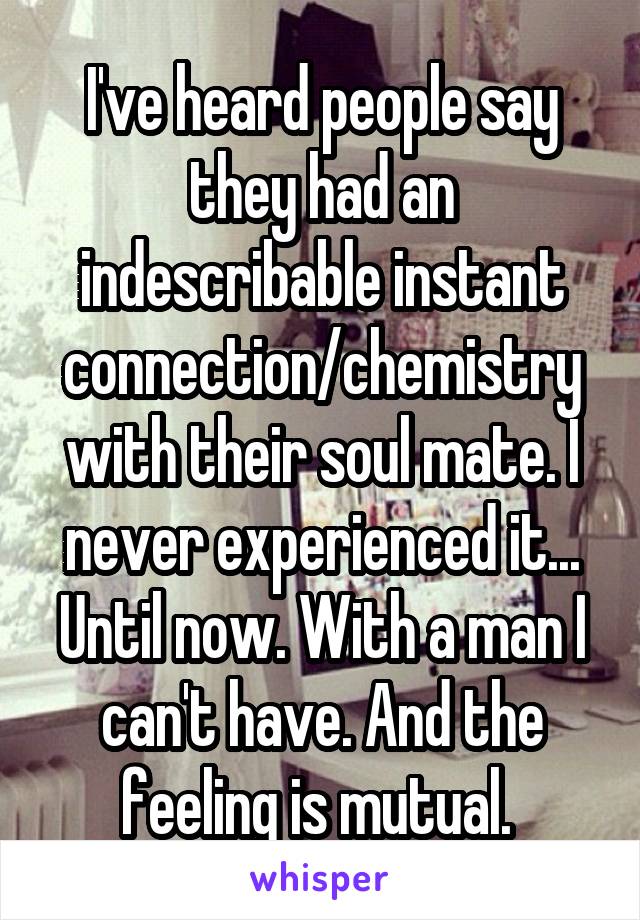 I've heard people say they had an indescribable instant connection/chemistry with their soul mate. I never experienced it... Until now. With a man I can't have. And the feeling is mutual. 