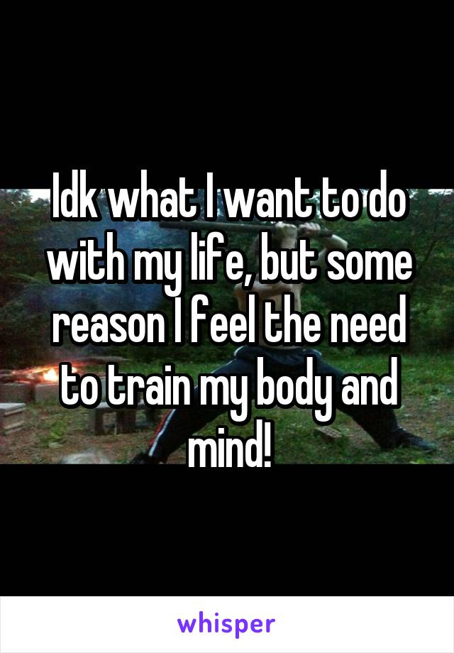 Idk what I want to do with my life, but some reason I feel the need to train my body and mind!