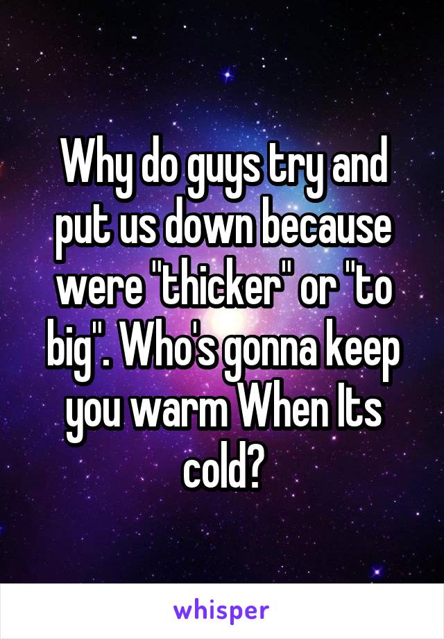 Why do guys try and put us down because were "thicker" or "to big". Who's gonna keep you warm When Its cold?