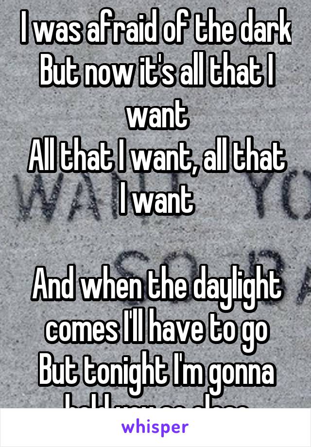 I was afraid of the dark
But now it's all that I want
All that I want, all that I want

And when the daylight comes I'll have to go
But tonight I'm gonna hold you so close