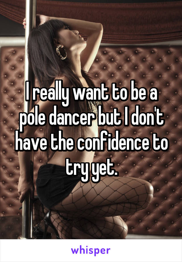 I really want to be a pole dancer but I don't have the confidence to try yet.